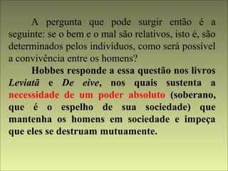 A pergunta que pode surgir então é a 
seguinte: se o bem e o mal são relativos, isto é, são 
determinados pelos indivíduos, como será possível 
a convivência entre os homens? 
Hobbes responde a essa questão nos livros 
Leviatã e De eive, nos quais sustenta a 
necessidade de um poder absoluto (soberano, 
que é o espelho de sua sociedade) que 
mantenha os homens em sociedade e impeça 
que eles se destruam mutuamente. 
 