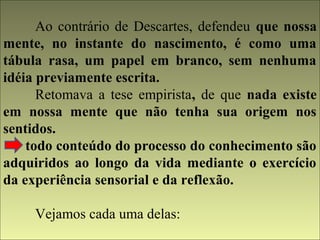 Ao contrário de Descartes, defendeu que nossa 
mente, no instante do nascimento, é como uma 
tábula rasa, um papel em branco, sem nenhuma 
idéia previamente escrita. 
Retomava a tese empirista, de que nada existe 
em nossa mente que não tenha sua origem nos 
sentidos. 
todo conteúdo do processo do conhecimento são 
adquiridos ao longo da vida mediante o exercício 
da experiência sensorial e da reflexão. 
Vejamos cada uma delas: 
 