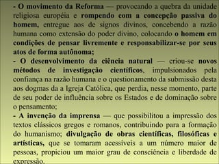 - O movimento da Reforma — provocando a quebra da unidade 
religiosa européia e rompendo com a concepção passiva do 
homem, entregue aos de signos divinos, concebendo a razão 
humana como extensão do poder divino, colocando o homem em 
condições de pensar livremente e responsabilizar-se por seus 
atos de forma autônoma; 
- O desenvolvimento da ciência natural — criou-se novos 
métodos de investigação científicos, impulsionados pela 
confiança na razão humana e o questionamento da submissão desta 
aos dogmas da a Igreja Católica, que perdia, nesse momento, parte 
de seu poder de influência sobre os Estados e de dominação sobre 
o pensamento; 
- A invenção da imprensa — que possibilitou a impressão dos 
textos clássicos gregos e romanos, contribuindo para a formação 
do humanismo; divulgação de obras científicas, filosóficas e 
artísticas, que se tomaram acessíveis a um número maior de 
pessoas, propiciou um maior grau de consciência e liberdade de 
expressão. 
 