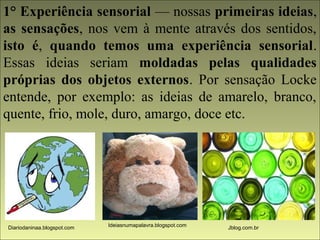 1° Experiência sensorial — nossas primeiras ideias, 
as sensações, nos vem à mente através dos sentidos, 
isto é, quando temos uma experiência sensorial. 
Essas ideias seriam moldadas pelas qualidades 
próprias dos objetos externos. Por sensação Locke 
entende, por exemplo: as ideias de amarelo, branco, 
quente, frio, mole, duro, amargo, doce etc. 
Diariodaninaa.blogspot.com Ideiasnumapalavra.blogspot.com Jblog.com.br 
 