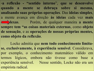 -a reflexão - “sentido interno”, que se desenvolve 
quando a mente se debruça sobre si mesma, 
analisando suas próprias operações. Das ideias simples, 
a mente avança em direção às ideias cada vez mais 
complexas. Porém, de qualquer maneira a mente 
sempre tem “as coisas materiais externas, como objeto 
de sensação, e as operações de nossas próprias mentes, 
como objeto da reflexão. 
Locke admitia que nem todo conhecimento limita-se, 
exclusivamente, à experiência sensível. Considerava, 
por exemplo, o conhecimento matemático válido em 
termos lógicos, embora não tivesse como base a 
experiência sensível. Nesse sentido, Locke não era um 
empirista radical. 
 