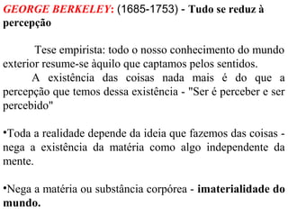 GEORGE BERKELEY: (1685-1753) - Tudo se reduz à 
percepção 
Tese empirista: todo o nosso conhecimento do mundo 
exterior resume-se àquilo que captamos pelos sentidos. 
A existência das coisas nada mais é do que a 
percepção que temos dessa existência - "Ser é perceber e ser 
percebido" 
•Toda a realidade depende da ideia que fazemos das coisas - 
nega a existência da matéria como algo independente da 
mente. 
•Nega a matéria ou substância corpórea - imaterialidade do 
mundo. 
 