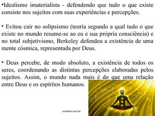 •Idealismo imaterialista - defendendo que tudo o que existe 
consiste nos sujeitos com suas experiências e percepções. 
• Evitou cair no solipsismo (teoria segundo a qual tudo o que 
existe no mundo resume-se ao eu e sua própria consciência) e 
no total subjetivismo, Berkeley defendeu a existência de uma 
mente cósmica, representada por Deus. 
• Deus percebe, de modo absoluto, a existência de todos os 
seres, coordenando as distintas percepções elaboradas pelos 
sujeitos. Assim, o mundo nada mais é do que uma relação 
entre Deus e os espíritos humanos. 
umadeni.com.br 
 