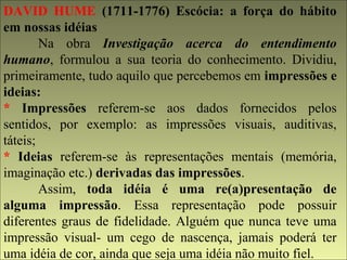 DAVID HUME (1711-1776) Escócia: a força do hábito 
em nossas idéias 
Na obra Investigação acerca do entendimento 
humano, formulou a sua teoria do conhecimento. Dividiu, 
primeiramente, tudo aquilo que percebemos em impressões e 
ideias: 
* Impressões referem-se aos dados fornecidos pelos 
sentidos, por exemplo: as impressões visuais, auditivas, 
táteis; 
* Ideias referem-se às representações mentais (memória, 
imaginação etc.) derivadas das impressões. 
Assim, toda idéia é uma re(a)presentação de 
alguma impressão. Essa representação pode possuir 
diferentes graus de fidelidade. Alguém que nunca teve uma 
impressão visual- um cego de nascença, jamais poderá ter 
uma idéia de cor, ainda que seja uma idéia não muito fiel. 
 