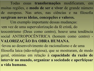 Todas essas transformações modificaram, em 
muitas regiões, o modo de ser e viver de grande número 
de europeus. Nas artes, nas ciências e na filosofia 
surgiram novas ideias, concepções e valores. 
Um exemplo importante dessas mudanças: 
-em vez de uma supervalorização da fé cristã, do 
teocentrismo (Deus como centro), houve uma tendência 
social ANTROPOCÊNTRICA (homem como centro) - 
VALORIZAÇÃO DA OBRA HUMANA. 
-levou ao desenvolvimento do racionalismo e de uma 
filosofia laica (não-religiosa), que se mostraram, de modo 
geral, otimistas em relação à capacidade da razão de 
intervir no mundo, organizar a sociedade e aperfeiçoar 
a vida humana. 
 