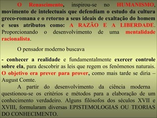 O Renascimento, inspirou-se no HUMANISMO, 
movimento de intelectuais que defendiam o estudo da cultura 
greco-romana e o retorno a seus ideais de exaltação do homem 
e seus atributos como: A RAZÃO E A LIBERDADE. 
Proporcionando o desenvolvimento de uma mentalidade 
racionalista. 
O pensador moderno buscava 
- conhecer a realidade e fundamentalmente exercer controle 
sobre ela, para descobrir as leis que regem os fenômenos naturais. 
O objetivo era prever para prover, como mais tarde se diria – 
August Comte. 
A partir do desenvolvimento da ciência moderna 
questionou-se os critérios e métodos para a elaboração de um 
conhecimento verdadeiro. Alguns filósofos dos séculos XVII e 
XVIII, formularam diversas EPISTEMOLOGIAS OU TEORIAS 
DO CONHECIMENTO. 
 