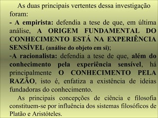 As duas principais vertentes dessa investigação 
foram: 
- A empirista: defendia a tese de que, em última 
análise, A ORIGEM FUNDAMENTAL DO 
CONHECIMENTO ESTÁ NA EXPERIÊNCIA 
SENSÍVEL (análise do objeto em si); 
-A racionalista: defendia a tese de que, além do 
conhecimento pela experiência sensível, há 
principalmente O CONHECIMENTO PELA 
RAZÃO, isto é, enfatiza a existência de ideias 
fundadoras do conhecimento. 
As principais concepções de ciência e filosofia 
constituem-se por influência dos sistemas filosóficos de 
Platão e Aristóteles. 
 