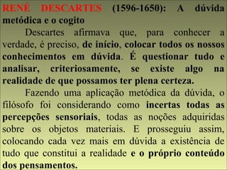 RENÉ DESCARTES (1596-1650): A dúvida 
metódica e o cogito 
Descartes afirmava que, para conhecer a 
verdade, é preciso, de início, colocar todos os nossos 
conhecimentos em dúvida. É questionar tudo e 
analisar, criteriosamente, se existe algo na 
realidade de que possamos ter plena certeza. 
Fazendo uma aplicação metódica da dúvida, o 
filósofo foi considerando como incertas todas as 
percepções sensoriais, todas as noções adquiridas 
sobre os objetos materiais. E prosseguiu assim, 
colocando cada vez mais em dúvida a existência de 
tudo que constitui a realidade e o próprio conteúdo 
dos pensamentos. 
 