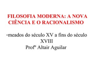 FILOSOFIA MODERNA: A NOVA 
CIÊNCIA E O RACIONALISMO 
-meados do século XV a fins do século 
XVIII 
Profº Altair Aguilar 
 