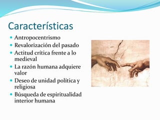Características 
 Antropocentrismo 
 Revalorización del pasado 
 Actitud crítica frente a lo 
medieval 
 La razón humana adquiere 
valor 
 Deseo de unidad política y 
religiosa 
 Búsqueda de espiritualidad 
interior humana 
 