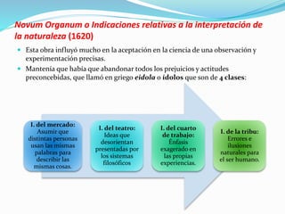 Novum Organum o Indicaciones relativas a la interpretación de 
la naturaleza (1620) 
 Esta obra influyó mucho en la aceptación en la ciencia de una observación y 
experimentación precisas. 
 Mantenía que había que abandonar todos los prejuicios y actitudes 
preconcebidas, que llamó en griego eidola o ídolos que son de 4 clases: 
I. del mercado: 
Asumir que 
distintas personas 
usan las mismas 
palabras para 
describir las 
mismas cosas. 
I. del teatro: 
Ideas que 
desorientan 
presentadas por 
los sistemas 
filosóficos 
I. del cuarto 
de trabajo: 
Énfasis 
exagerado en 
las propias 
experiencias. 
I. de la tribu: 
Errores e 
ilusiones 
naturales para 
el ser humano. 
 