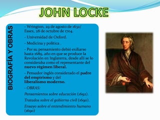 BIOGRAFÍA Y OBRAS 
-Wrington, 29 de agosto de 1632/ 
Essex, 28 de octubre de 1704. 
- Universidad de Oxford. 
- Medicina y política . 
- Por su pensamiento debió exiliarse 
hasta 1689, año en que se produce la 
Revolución en Inglaterra, desde allí se lo 
consideraba como el representante del 
nuevo régimen liberal. 
- Pensador inglés considerado el padre 
del empirismo y del 
liberalismo moderno. 
- OBRAS: 
Pensamientos sobre educación (1692). 
Tratados sobre el gobierno civil (1690). 
Ensayo sobre el entendimiento humano 
(1690) 
 