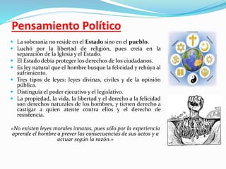 Pensamiento Político 
 La soberanía no reside en el Estado sino en el pueblo. 
 Luchó por la libertad de religión, pues creía en la 
separación de la Iglesia y el Estado. 
 El Estado debía proteger los derechos de los ciudadanos. 
 Es ley natural que el hombre busque la felicidad y rehúya al 
sufrimiento. 
 Tres tipos de leyes: leyes divinas, civiles y de la opinión 
pública. 
 Distinguía el poder ejecutivo y el legislativo. 
 La propiedad, la vida, la libertad y el derecho a la felicidad 
son derechos naturales de los hombres, y tienen derecho a 
castigar a quien atente contra ellos y el derecho de 
resistencia. 
«No existen leyes morales innatas, pues sólo por la experiencia 
aprende el hombre a prever las consecuencias de sus actos y a 
actuar según la razón.» 
 