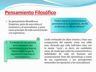 Pensamiento Filosófico 
 Su pensamiento filosófico es 
Empirista, parte de una crítica al 
innatismo y al racionalismo, y pone 
como principio de todo conocimiento 
a la experiencia. 
“Todos nuestros conocimientos 
provienen de la experiencia, de ella 
se derivan y a ella se reducen.” 
“La mente de una persona 
en el momento del 
nacimiento es una hoja en 
blanco sobre la que la 
experiencia imprime el 
conocimiento.» 
Locke rechazaba las ideas innatas y hace una 
comparación del espíritu como una tabla 
rasa, diciendo que cada individuo nace con 
la mente "vacía", es decir, sin cualidades 
natas, de modo que todos los conocimientos y 
habilidades de cada ser humano son 
exclusivamente fruto del aprendizaje a través 
de sus experiencias y sus percepciones 
sensoriales (en oposición a los racionalistas). 
 
