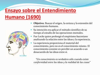 Ensayo sobre el Entendimiento 
Humano (1690) 
 Objetivo: Buscar el origen, la certeza y la extensión del 
conocimiento humano. 
 Su intención era aplicar el método científico de su 
tiempo al estudio de las operaciones mentales. 
 Fue Locke quien prolongó el empirismo baconiano 
analizando la relación entre las ideas y la experiencia. 
 La experiencia proporciona el material del 
conocimiento, pero no es el conocimiento mismo. El 
conocimiento consiste en percibir un acuerdo o un 
desacuerdo de las ideas entre sí. 
“Un conocimiento es verdadero sólo cuando existe 
conformidad entre las ideas y la realidad de las cosas” 
 