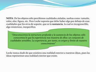 NOTA: De los objetos sólo percibimos cualidades aisladas, sueltas como: tamaño, 
color, olor, figura, etc. Pero Locke suponía que debe haber algo por debajo de esas 
cualidades que les sirva de soporte, que es la sustancia, la cual es incognoscible, 
algo misterioso, inespecífico. 
“Desconocemos la estructura profunda y la sustancia de los objetos; sólo 
conocemos lo que la experiencia nos muestra de ellos: un conjunto de 
cualidades sensibles. La experiencia, por tanto, es origen y límite de nuestro 
conocimiento” 
Locke nunca dudó de que existiera una realidad exterior a nuestras ideas, pues las 
ideas representan una realidad exterior que existe. 
 
