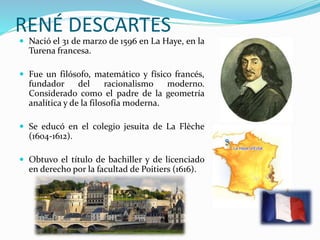RENÉ DESCARTES 
 Nació el 31 de marzo de 1596 en La Haye, en la 
Turena francesa. 
 Fue un filósofo, matemático y físico francés, 
fundador del racionalismo moderno. 
Considerado como el padre de la geometría 
analítica y de la filosofía moderna. 
 Se educó en el colegio jesuita de La Flèche 
(1604-1612). 
 Obtuvo el título de bachiller y de licenciado 
en derecho por la facultad de Poitiers (1616). 
 