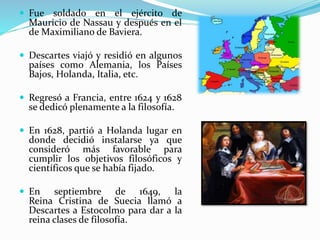  Fue soldado en el ejército de 
Mauricio de Nassau y después en el 
deMaximiliano de Baviera. 
 Descartes viajó y residió en algunos 
países como Alemania, los Países 
Bajos, Holanda, Italia, etc. 
 Regresó a Francia, entre 1624 y 1628 
se dedicó plenamente a la filosofía. 
 En 1628, partió a Holanda lugar en 
donde decidió instalarse ya que 
consideró más favorable para 
cumplir los objetivos filosóficos y 
científicos que se había fijado. 
 En septiembre de 1649, la 
Reina Cristina de Suecia llamó a 
Descartes a Estocolmo para dar a la 
reina clases de filosofía. 
 