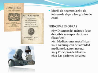  Murió de neumonía el 11 de 
febrero de 1650, a los 53 años de 
edad. 
PRINCIPALES OBRAS 
1637 Discurso del método (que 
describía sus especulaciones 
filosóficas) 
1641 Meditaciones metafísicas 
1642 La búsqueda de la verdad 
mediante la razón natural 
1644 Principios de filosofía 
1649 Las pasiones del alma 
 