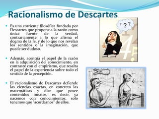 Racionalismo de Descartes 
 Es una corriente filosófica fundada por 
Descartes que propone a la razón como 
única fuente de la verdad, 
contrariamente a lo que afirma el 
dogma de la fe, y de lo que nos revelan 
los sentidos o la imaginación, que 
puede ser dudoso. 
 Además, acentúa el papel de la razón 
en la adquisición del conocimiento, en 
contraste con el empirismo, que resalta 
el papel de la experiencia sobre todo el 
sentido de la percepción. 
 El racionalismo de Descartes defiende 
las ciencias exactas, en concreto las 
matemáticas y dice que posee 
contenidos innatos, es decir, ya 
nacemos con conocimientos, solo 
tenemos que "acordarnos" de ellos. 
 