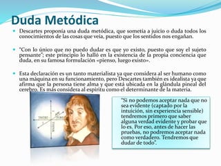 Duda Metódica 
 Descartes proponía una duda metódica, que sometía a juicio o duda todos los 
conocimientos de las cosas que veía, puesto que los sentidos nos engañan. 
 “Con lo único que no puedo dudar es que yo existo, puesto que soy el sujeto 
pensante”; este principio lo halló en la existencia de la propia conciencia que 
duda, en su famosa formulación «pienso, luego existo». 
 Esta declaración es un tanto materialista ya que considera al ser humano como 
una máquina en su funcionamiento, pero Descartes también es idealista ya que 
afirma que la persona tiene alma y que está ubicada en la glándula pineal del 
cerebro. Es más considera al espíritu como el determinante de la materia. 
“Si no podemos aceptar nada que no 
sea evidente (captado por la 
intuición, sin experiencia sensible) 
tendremos primero que saber 
alguna verdad evidente y probar que 
lo es. Por eso, antes de hacer las 
pruebas, no podremos aceptar nada 
como verdadero. Tendremos que 
dudar de todo”. 
 