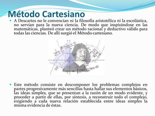 Método Cartesiano 
 A Descartes no le convencían ni la filosofía aristotélica ni la escolástica, 
no servían para la nueva ciencia. De modo que inspirándose en las 
matemáticas, planteó crear un método racional y deductivo válido para 
todas las ciencias. De allí surgió el Método cartesiano. 
 Este método consiste en descomponer los problemas complejos en 
partes progresivamente más sencillas hasta hallar sus elementos básicos, 
las ideas simples, que se presentan a la razón de un modo evidente, y 
proceder a partir de ellas, por síntesis, a reconstruir todo el complejo, 
exigiendo a cada nueva relación establecida entre ideas simples la 
misma evidencia de éstas. 
 