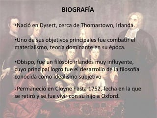 BIOGRAFÍA 
•Nació en Dysert, cerca de Thomastown, Irlanda. 
•Uno de sus objetivos principales fue combatir el 
materialismo, teoría dominante en su época. 
•Obispo, fue un filósofo irlandés muy influyente, 
cuyo principal logro fue el desarrollo de la filosofía 
conocida como idealismo subjetivo 
• Permaneció en Cloyne hasta 1752, fecha en la que 
se retiró y se fue vivir con su hijo a Oxford. 
 