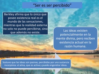 “Ser es ser percibido” 
Berkley afirma que lo único que 
posee existencia real es el 
mundo de las sensaciones, 
mientras que la realidad externa 
no solo no puede percibirse, sino 
que además no existe. Las ideas existen 
potencialmente en la 
mente divina, pero reciben 
existencia actual en la 
razón humana. 
Sostuvo que las ideas son pasivas, percibidas por una sustancia 
incorpórea: el alma, que es activa y puede engendrar ideas. 
 