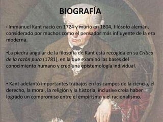BIOGRAFÍA 
• Immanuel Kant nació en 1724 y murió en 1804, filósofo alemán, 
considerado por muchos como el pensador más influyente de la era 
moderna. 
•La piedra angular de la filosofía de Kant está recogida en su Crítica 
de la razón pura (1781), en la que examinó las bases del 
conocimiento humano y creó una epistemología individual. 
• Kant adelantó importantes trabajos en los campos de la ciencia, el 
derecho, la moral, la religión y la historia, inclusive creía haber 
logrado un compromiso entre el empirismo y el racionalismo. 
 