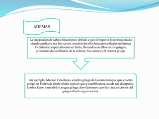 ADEMAS 
La emigración de sabios bizantinos: debido a que el Imperio bizantino estaba 
siendo asediado por los turcos, muchos de ellos buscaron refugio en Europa 
Occidental, especialmente en Italia, llevando con ellos textos griegos, 
promoviendo la difusión de la cultura, los valores y el idioma griego. 
Por ejemplo, Manuel Crisoloras, erudito griego de Constantinopla, que enseñó 
griego en Florencia desde el año 1396 al 1400 y escribió para uso de sus discípulos 
la obra Cuestiones de la Lengua griega, fue el primero que hizo traducciones del 
griego al latín a gran escala 
 