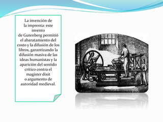 La invención de 
la imprenta: este 
invento 
de Gutenberg permitió 
el abaratamiento del 
costo y la difusión de los 
libros, garantizando la 
difusión masiva de las 
ideas humanistas y la 
aparición del sentido 
crítico contra el 
magister dixit 
o argumento de 
autoridad medieval. 
 