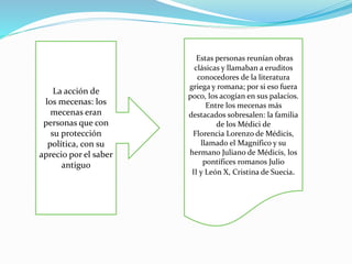 La acción de 
los mecenas: los 
mecenas eran 
personas que con 
su protección 
política, con su 
aprecio por el saber 
antiguo 
Estas personas reunían obras 
clásicas y llamaban a eruditos 
conocedores de la literatura 
griega y romana; por si eso fuera 
poco, los acogían en sus palacios. 
Entre los mecenas más 
destacados sobresalen: la familia 
de los Médici de 
Florencia Lorenzo de Médicis, 
llamado el Magnífico y su 
hermano Juliano de Médicis, los 
pontífices romanos Julio 
II y León X, Cristina de Suecia. 
 