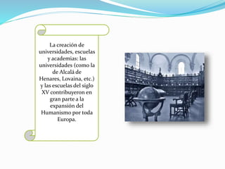 La creación de 
universidades, escuelas 
y academias: las 
universidades (como la 
de Alcalá de 
Henares, Lovaina, etc.) 
y las escuelas del siglo 
XV contribuyeron en 
gran parte a la 
expansión del 
Humanismo por toda 
Europa. 
 