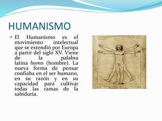 HUMANISMO 
 El Humanismo es el 
movimiento intelectual 
que se extendió por Europa 
a partir del siglo XV. Viene 
de la palabra 
latina homo (hombre). La 
nueva forma de pensar 
confiaba en el ser humano, 
en su razón y en su 
capacidad para cultivar 
todas las ramas de la 
sabiduría. 
 