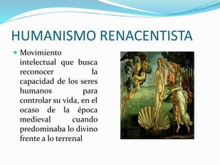 HUMANISMO RENACENTISTA 
 Movimiento 
intelectual que busca 
reconocer la 
capacidad de los seres 
humanos para 
controlar su vida, en el 
ocaso de la época 
medieval cuando 
predominaba lo divino 
frente a lo terrenal 
 