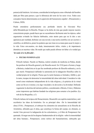 potencia del intelecto.Así mismo, consideraba la inteligencia como «libertad» del hombre
dada por Dios para pensar y que le diferencia del resto de los seres vivos. Todos esos
conceptos fueron determinantes en la aparición del humanismo español . (Pensamiento y
Cultura, 2020).
Puede entenderse perfectamente ese profundo interés de Giovanni Pico
della Mirandola por la filosofía. Porque se ha dicho de ésta que puede mejorar nuestro
conocimiento propio, puede hacer que no sucumbamos fácilmente ante los tópicos, saber
argumentar evitando las falacias habituales, estar atento para que no le den a uno
apariencia por realidad, disfrutar con una novela o una teoría científica sin ser escritor o
científico, en definitiva, poner los poderes que uno tiene en su mano para sacar lo mejor a
la vida. Estos son asuntos, sin duda, inmensamente útiles, vitales y de importancia
dramática en nuestras vidas. De modo que nadie puede afirmar sin faltar a la verdad que
‘de nada sirve la filosofía‘.
 PIETRO POMPONAZZI
Filósofo italiano. Nacido en Mantua, realizó estudios de medicina en Padua, donde
fue profesor de filosofía general y de filosofía moral. En 1510 pasó a Ferrara y luego
a Bolonia, ciudad ésta en la que fue nombrado profesor de filosofía ordinaria, y en la
que murió. Pomponazzi defiende la autonomía de la indagación filosófica sobre la
verdad propia de la religión. Piensa que la razón humana es limitada y falible y, por
lo tanto, incapaz de demostrar la inmortalidad del alma individual. Considera la vida
moral como totalmente independiente de la vida religiosa, y la práctica de la virtud
como un fin en sí misma y no algo vinculado a la devoción a la divinidad. Defiende
vagamente la doctrina del ateísmo político, considerando a Moisés, Cristo y Mahoma
como impostores que habrían fundado las religiones para someter a los pueblos. (La
web de las Biografias, s.f.)
Filósofo italiano de la época del Renacimiento. Desarrolló con espíritu materialista y anti
escolástico las ideas de Aristóteles. En su principal obra –De la inmortalidad del
alma (1516)–, Pomponazzi, al subrayar los elementos de sensualismo en la filosofía de
Aristóteles, afirmaba que el alma, que constituye la forma del cuerpo, no obstante, es
mortal. Esto provocó la indignación de los eclesiásticos, y el libro de Pomponazzi fue
quemado.Al negar uno de los dogmas fundamentales de la religión –sobre la inmortalidad
del alma humana–, Pomponazzi, como teórico del humanitarismo, subrayaba que
 