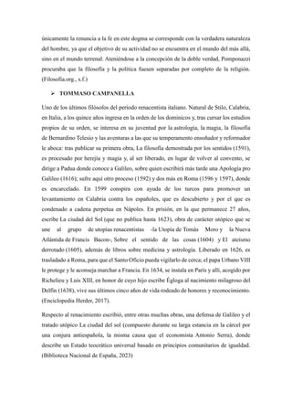 únicamente la renuncia a la fe en este dogma se corresponde con la verdadera naturaleza
del hombre, ya que el objetivo de su actividad no se encuentra en el mundo del más allá,
sino en el mundo terrenal. Ateniéndose a la concepción de la doble verdad, Pomponazzi
procuraba que la filosofía y la política fuesen separadas por completo de la religión.
(Filosofia.org., s.f.)
 TOMMASO CAMPANELLA
Uno de los últimos filósofos del período renacentista italiano. Natural de Stilo, Calabria,
en Italia, a los quince años ingresa en la orden de los dominicos y, tras cursar los estudios
propios de su orden, se interesa en su juventud por la astrología, la magia, la filosofía
de Bernardino Telesio y las aventuras a las que su temperamento ensoñador y reformador
le aboca: tras publicar su primera obra, La filosofía demostrada por los sentidos (1591),
es procesado por herejía y magia y, al ser liberado, en lugar de volver al convento, se
dirige a Padua donde conoce a Galileo, sobre quien escribirá más tarde una Apología pro
Galileo (1616); sufre aquí otro proceso (1592) y dos más en Roma (1596 y 1597), donde
es encarcelado. En 1599 conspira con ayuda de los turcos para promover un
levantamiento en Calabria contra los españoles, que es descubierto y por el que es
condenado a cadena perpetua en Nápoles. En prisión, en la que permanece 27 años,
escribe La ciudad del Sol (que no publica hasta 1623), obra de carácter utópico que se
une al grupo de utopías renacentistas -la Utopía de Tomás Moro y la Nueva
Atlántida de Francis Bacon-, Sobre el sentido de las cosas (1604) y El ateísmo
derrotado (1605), además de libros sobre medicina y astrología. Liberado en 1626, es
trasladado a Roma, para que el Santo Oficio pueda vigilarlo de cerca; el papa Urbano VIII
le protege y le aconseja marchar a Francia. En 1634, se instala en París y allí, acogido por
Richelieu y Luis XIII, en honor de cuyo hijo escribe Égloga al nacimiento milagroso del
Delfín (1638), vive sus últimos cinco años de vida rodeado de honores y reconocimiento.
(Enciclopedia Herder, 2017).
Respecto al renacimiento escribió, entre otras muchas obras, una defensa de Galileo y el
tratado utópico La ciudad del sol (compuesto durante su larga estancia en la cárcel por
una conjura antiespañola, la misma causa que el economista Antonio Serra), donde
describe un Estado teocrático universal basado en principios comunitarios de igualdad.
(Biblioteca Nacional de España, 2023)
 