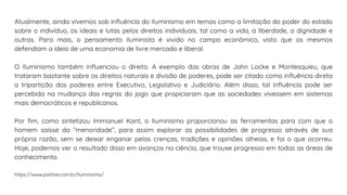 Atualmente, ainda vivemos sob influência do Iluminismo em temas como a limitação do poder do estado
sobre o indivíduo, os ideais e lutas pelos direitos individuais, tal como a vida, a liberdade, a dignidade e
outros. Para mais, o pensamento iluminista é vivido no campo econômico, visto que os mesmos
defendiam a ideia de uma economia de livre mercado e liberal.
O Iluminismo também influenciou o direito. A exemplo das obras de John Locke e Montesquieu, que
trataram bastante sobre os direitos naturais e divisão de poderes, pode ser citado como influência direta
a tripartição dos poderes entre Executivo, Legislativo e Judiciário. Além disso, tal influência pode ser
percebida na mudança das regras do jogo que propiciaram que as sociedades vivessem em sistemas
mais democráticos e republicanos.
Por fim, como sintetizou Immanuel Kant, o Iluminismo proporcionou as ferramentas para com que o
homem saísse da “menoridade”, para assim explorar as possibilidades de progresso através de sua
própria razão, sem se deixar enganar pelas crenças, tradições e opiniões alheias, e foi o que ocorreu.
Hoje, podemos ver o resultado disso em avanços na ciência, que trouxe progresso em todas as áreas de
conhecimento.
https://www.politize.com.br/iluminismo/
 