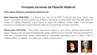 Entre alguns filósofos racionalistas destacam-se:
René Descartes (1596-1650) – é o filósofo que mais cai no ENEM. Conhecido pela frase “penso, logo
existo”, o pensador era cético quanto aos sentidos e valorizava o conhecimento dominado pela razão. Foi
criador do método cartesiano, o qual seguia as regras da evidência, análise, ordem e enumeração.
Descartes é considerado o “pai da filosofia moderna” e faz parte da corrente racionalista.
David Hume (1711-1776) – tinha fortes argumentos céticos, o que causou grande repercussão na
época. Chegou a ser acusado de heresia pela Igreja Católica e foi um grande crítico do racionalismo.
Para ele, o conhecimento estava relacionado às impressões sensoriais, como a visão, o tato, a
audição, olfato e o paladar, e as ideias que surgem na consciência.
Principais correntes da Filosofia Moderna
Descartes Hume
 