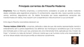 Empirismo: Para os filósofos empiristas, o conhecimento verdadeiro só pode ser obtido mediante
dados coletados pela experiência empírica. O conhecimento, segundo eles, nasce quando ouvimos,
vemos, sentimos, degustamos etc. Os dados fornecidos por essas experiências sensoriais são
transformados em ideias, mas nascem com a experiência e nela encontram a sua corretude."
Entre alguns filósofos racionalistas destacam-se:
Thomas Hobbes (1588-1679) – empirista, defendia a ideia de que não existia representação mental e
entendimento sem a prévia experiência. Era defensor da monarquia e acreditava que o ser humano
era inclinado para o mal e, por isso, precisava de uma intervenção forte, aplicada por leis. Criador da
frase “ o homem é o lobo do homem”, tinha em mente que o ser humano nutria uma necessidade de
se livrar desse estado natural para então se relacionar socialmente.
Hobbes
Principais correntes da Filosofia Moderna
 
