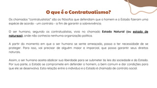 Os chamados "contratualistas" são os filósofos que defendiam que o homem e o Estado fizeram uma
espécie de acordo - um contrato - a fim de garantir a sobrevivência.
O ser humano, segundo os contratualistas, vivia no chamado Estado Natural (ou estado de
natureza), onde não conhecia nenhuma organização política.
A partir do momento em que o ser humano se sente ameaçado, passa a ter necessidade de se
proteger. Para isso, vai precisar de alguém maior e imparcial, que possa garantir seus direitos
naturais.
Assim, o ser humano aceita abdicar sua liberdade para se submeter às leis da sociedade e do Estado.
Por sua parte, o Estado se compromete em defender o homem, o bem comum e dar condições para
que ele se desenvolva. Esta relação entre o indivíduo e o Estado é chamado de contrato social.
O que é o Contratualismo?
 