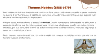 Para Hobbes, os homens precisavam de um Estado forte, pois a ausência de um poder superior resultava
na guerra. O ser humano, que é egoísta, se submetia a um poder maior, somente para que pudesse viver
em paz e também ter condição de prosperar
Não por acaso, Hobbes chama o "Estado" de Leviatã, um dos nomes que o diabo recebe na Bíblia, com o
propósito de reforçar que é a natureza perversa do homem que o faz buscar a união com outros homens.
O Estado, por sua parte, terá o dever de evitar conflitos entre os seres humanos, velar pela segurança e
preservar a propriedade privada.
Desta maneira, somente o rei, que concentra o poder das armas e da religião, poderia garantir que os
homens vivessem em harmonia.
Thomas Hobbes (1588-1679)
 