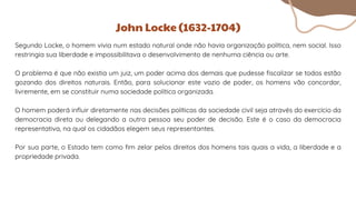 Segundo Locke, o homem vivia num estado natural onde não havia organização política, nem social. Isso
restringia sua liberdade e impossibilitava o desenvolvimento de nenhuma ciência ou arte.
O problema é que não existia um juiz, um poder acima dos demais que pudesse fiscalizar se todos estão
gozando dos direitos naturais. Então, para solucionar este vazio de poder, os homens vão concordar,
livremente, em se constituir numa sociedade política organizada.
O homem poderá influir diretamente nas decisões políticas da sociedade civil seja através do exercício da
democracia direta ou delegando a outra pessoa seu poder de decisão. Este é o caso da democracia
representativa, na qual os cidadãos elegem seus representantes.
Por sua parte, o Estado tem como fim zelar pelos direitos dos homens tais quais a vida, a liberdade e a
propriedade privada.
John Locke (1632-1704)
 