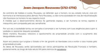 Ao contrário de Hobbes e Locke, Rousseau vai defender que o homem, no seu estado natural, vivia em
harmonia e se interessava pelos demais. Para Rousseau, a vida numa sociedade em vias de industrialização
não favoreceu os homens no seu aspecto moral.
À medida que o desenvolvimento técnico foi ganhando espaço, o ser humano se tornou egoísta e
mesquinho, sem compaixão pelo seu semelhante.
Por sua vez, a sociedade tornou-se corrupta e corrompia o ser humano com suas exigências para suprir a
vaidade e o aparentar daquela sociedade.
Desta maneira, Rousseau relaciona o aparecimento da propriedade privada com o surgimento das
desigualdades sociais.
Assim era preciso que surgisse o Estado a fim de garantir as liberdades civis e evitar o caos trazido pela
propriedade privada.
As ideias de Rousseau serão aproveitadas por vários participantes da Revolução Francesa e também,
posteriormente, ao longo de todo século XIX pelos teóricos do socialismo
Jean-Jacques Rousseau (1712-1778)
 