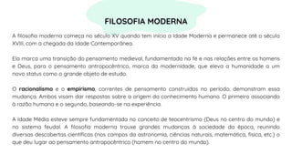 A filosofia moderna começa no século XV quando tem início a Idade Moderna e permanece até o século
XVIII, com a chegada da Idade Contemporânea.
Ela marca uma transição do pensamento medieval, fundamentado na fé e nas relações entre os homens
e Deus, para o pensamento antropocêntrico, marca da modernidade, que eleva a humanidade a um
novo status como o grande objeto de estudo.
O racionalismo e o empirismo, correntes de pensamento construídas no período, demonstram essa
mudança. Ambos visam dar respostas sobre a origem do conhecimento humano. O primeiro associando
à razão humana e o segundo, baseando-se na experiência.
A Idade Média esteve sempre fundamentada no conceito de teocentrismo (Deus no centro do mundo) e
no sistema feudal. A filosofia moderna trouxe grandes mudanças à sociedade da época, reunindo
diversas descobertas científicas (nos campos da astronomia, ciências naturais, matemática, física, etc.) o
que deu lugar ao pensamento antropocêntrico (homem no centro do mundo).
FILOSOFIA MODERNA
 