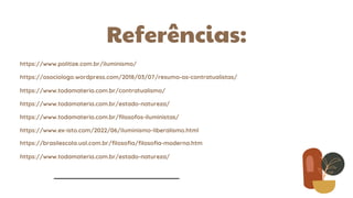 Referências:
https://osociologo.wordpress.com/2018/03/07/resumo-os-contratualistas/
https://www.politize.com.br/iluminismo/
https://www.todamateria.com.br/contratualismo/
https://www.todamateria.com.br/estado-natureza/
https://www.todamateria.com.br/filosofos-iluministas/
https://www.ex-isto.com/2022/06/iluminismo-liberalismo.html
https://brasilescola.uol.com.br/filosofia/filosofia-moderna.htm
https://www.todamateria.com.br/estado-natureza/
 