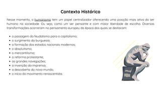a passagem do feudalismo para o capitalismo;
o surgimento da burguesia;
a formação dos estados nacionais modernos;
o absolutismo;
o mercantilismo;
a reforma protestante;
as grandes navegações;
a invenção da imprensa;
a descoberta do novo mundo;
o início do movimento renascentista.
Nesse momento, o humanismo tem um papel centralizador oferecendo uma posição mais ativa do ser
humano na sociedade. Ou seja, como um ser pensante e com maior liberdade de escolha. Diversas
transformações ocorreram no pensamento europeu da época dos quais se destacam:
Contexto Histórico
 