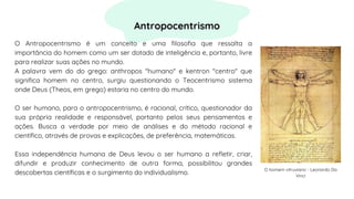 O Antropocentrismo é um conceito e uma filosofia que ressalta a
importância do homem como um ser dotado de inteligência e, portanto, livre
para realizar suas ações no mundo.
A palavra vem do do grego: anthropos "humano" e kentron "centro" que
significa homem no centro, surgiu questionando o Teocentrismo sistema
onde Deus (Theos, em grego) estaria no centro do mundo.
O ser humano, para o antropocentrismo, é racional, crítico, questionador da
sua própria realidade e responsável, portanto pelos seus pensamentos e
ações. Busca a verdade por meio de análises e do método racional e
científico, através de provas e explicações, de preferência, matemáticas.
Essa independência humana de Deus levou o ser humano a refletir, criar,
difundir e produzir conhecimento de outra forma, possibilitou grandes
descobertas científicas e o surgimento do individualismo.
Antropocentrismo
O homem vitruviano - Leonardo Da
Vinci
 