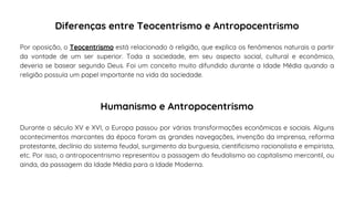 Por oposição, o Teocentrismo está relacionado à religião, que explica os fenômenos naturais a partir
da vontade de um ser superior. Toda a sociedade, em seu aspecto social, cultural e econômico,
deveria se basear segundo Deus. Foi um conceito muito difundido durante a Idade Média quando a
religião possuía um papel importante na vida da sociedade.
Diferenças entre Teocentrismo e Antropocentrismo
Durante o século XV e XVI, a Europa passou por várias transformações econômicas e sociais. Alguns
acontecimentos marcantes da época foram as grandes navegações, invenção da imprensa, reforma
protestante, declínio do sistema feudal, surgimento da burguesia, cientificismo racionalista e empirista,
etc. Por isso, o antropocentrismo representou a passagem do feudalismo ao capitalismo mercantil, ou
ainda, da passagem da Idade Média para a Idade Moderna.
Humanismo e Antropocentrismo
 