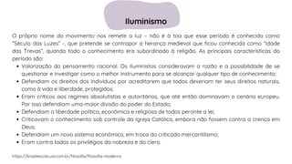 Valorização do pensamento racional. Os Iluministas consideravam a razão e a possibilidade de se
questionar e investigar como o melhor instrumento para se alcançar qualquer tipo de conhecimento;
Defendiam os direitos dos indivíduos por acreditarem que todos deveriam ter seus direitos naturais,
como à vida e liberdade, protegidos;
Eram críticos aos regimes absolutistas e autoritários, que até então dominavam o cenário europeu.
Por isso defendiam uma maior divisão do poder do Estado;
Defendiam a liberdade política, econômica e religiosa de todos perante a lei;
Criticavam o conhecimento sob controle da Igreja Católica, embora não fossem contra a crença em
Deus;
Defendiam um novo sistema econômico, em troca do criticado mercantilismo;
Eram contra todos os privilégios da nobreza e do clero.
O próprio nome do movimento nos remete a luz – não é à toa que esse período é conhecido como
“Século das Luzes” -, que pretende se contrapor a herança medieval que ficou conhecida como “Idade
das Trevas”, quando todo o conhecimento era subordinado à religião. As principais características do
período são:
https://brasilescola.uol.com.br/filosofia/filosofia-moderna
Iluminismo
 